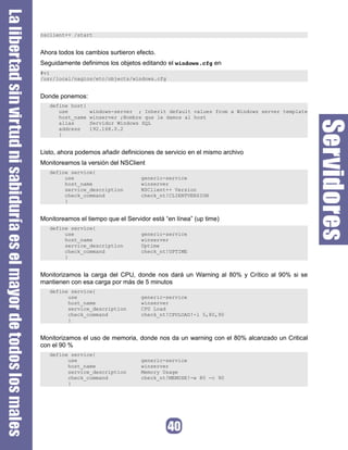 nsclient++ /start


Ahora todos los cambios surtieron efecto.
Seguidamente definimos los objetos editando el windows.cfg en
#vi
/usr/local/nagios/etc/objects/windows.cfg


Donde ponemos:
   define host{
      use         windows-server ; Inherit default values from a Windows server template
      host_name   winserver ;Nombre que le damos al host
      alias       Servidor Windows SQL
      address     192.168.0.2
      }


Listo, ahora podemos añadir definiciones de servicio en el mismo archivo
Monitoreamos la versión del NSClient
   define service{
        use                         generic-service
        host_name                   winserver
        service_description         NSClient++ Version
        check_command               check_nt!CLIENTVERSION
        }


Monitoreamos el tiempo que el Servidor está “en línea” (up time)
   define service{
        use                         generic-service
        host_name                   winserver
        service_description         Uptime
        check_command               check_nt!UPTIME
        }


Monitorizamos la carga del CPU, donde nos dará un Warning al 80% y Crítico al 90% si se
mantienen con esa carga por más de 5 minutos
   define service{
         use                        generic-service
         host_name                  winserver
         service_description        CPU Load
         check_command              check_nt!CPULOAD!-l 5,80,90
         }


Monitorizamos el uso de memoria, donde nos da un warning con el 80% alcanzado un Critical
con el 90 %
   define service{
         use                        generic-service
         host_name                  winserver
         service_description        Memory Usage
         check_command              check_nt!MEMUSE!-w 80 -c 90
         }
 