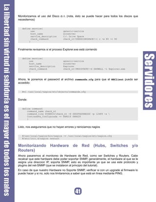 Monitorizamos el uso del Disco C: (nota, ésto se puede hacer para todos los discos que
necesitemos)


   define service{
          use                      generic-service
          host_name                winserver
          service_description      C: Drive Space
          check_command            check_nt!USEDDISKSPACE!-l c -w 80 -c 90
        }


Finalmente revisamos si el proceso Explorer.exe está corriendo


   define service{
        use                        generic-service
        host_name                  winserver
        service_description        Explorer
        check_command              check_nt!PROCSTATE!-d SHOWALL -l Explorer.exe
        }


Ahora, le ponemos el password al archivo commands.cfg para que el NSClient pueda ser
accedido:


   #vi /usr/local/nagios/etc/objects/commands.cfg


Donde:


   define command{
       command_name check_nt
       command_line $USER1$/check_nt -H $HOSTADDRESS$ -p 12489 -s 
       Contraseña_Configurada -v $ARG1$ $ARG2$
       }


Listo, nos aseguramos que no hayan errores y reiniciamos nagios


   #/usr/local/nagios/bin/nagios -v /usr/local/nagios/etc/nagios.cfg
   #/etc/init.d/nagios restart


Monitorizando Hardware de Red (Hubs, Switches y/o
Routers)
Ahora pasaremos al monitoreo de Hardware de Red, como ser Switches y Routers. Cabe
recalcar que este hardware debe poder soportar SNMP, generalmente, el hardware al que se le
asigna una direccion IP, soporta SNMP, esto es importante ya que se usa este protocolo y
plugins del net-SNMP (que se instalaron al principio del tutorial).
En caso de que nuestro Hardware no Soporte SNMP, verificar si con un upgrade al firmware lo
puede hacer y si no, solo nos limitaremos a saber que está en línea mediante PING.
 