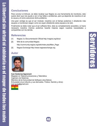 Conclusiones
Para concluir el Artículo, se debe recalcar que Nagios es una herramienta de monitoreo, ésto
quiere decir que nos ayuda a ver si hay fallas o problemas, pero ya depende de nosotros el ver
la causa y el como solucionar dicho problema.
Una gran ventaja es que al ser modular, nosotros con el tiempo podemos ir añadiendo más
equipos a monitorizar (según como se vayan añadiendo estos equipos a la red).
Finalmente se debe notar que al ser software libre, éste es completamente accesible y si fuera
necesario nosotros mismos podemos hacerle mejoras según nuestras necesidades y
compartirlas con los demás.


Referencias
[1]    Nagios 3.x Documentación Oficial http://nagios.org/docs/
[2]    Wiki de la comunidad Nagios
       http://community.nagios.org/wiki/index.php/Main_Page
[3]    Nagios Exchange http://www.nagiosexchange.org


Autor




Ivan Gutierrez Agramont
Magister en Telecomunicaciones y Telemática
Ingeniero de Sistemas
Miembro de la Comunidad de Software Libre Bolivia
Entusiasta Linux (Ubuntu y sus derivados, Trixbox, Kamilio y otros)
ivan.guag@gmail.com
 