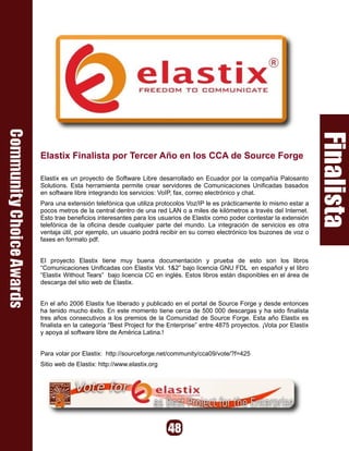Elastix Finalista por Tercer Año en los CCA de Source Forge

Elastix es un proyecto de Software Libre desarrollado en Ecuador por la compañía Palosanto
Solutions. Esta herramienta permite crear servidores de Comunicaciones Unificadas basados
en software libre integrando los servicios: VoIP, fax, correo electrónico y chat.
Para una extensión telefónica que utiliza protocolos Voz/IP le es prácticamente lo mismo estar a
pocos metros de la central dentro de una red LAN o a miles de kilómetros a través del Internet.
Esto trae beneficios interesantes para los usuarios de Elastix como poder contestar la extensión
telefónica de la oficina desde cualquier parte del mundo. La integración de servicios es otra
ventaja útil, por ejemplo, un usuario podrá recibir en su correo electrónico los buzones de voz o
faxes en formato pdf.


El proyecto Elastix tiene muy buena documentación y prueba de esto son los libros
“Comunicaciones Unificadas con Elastix Vol. 1&2” bajo licencia GNU FDL en español y el libro
“Elastix Without Tears” bajo licencia CC en inglés. Estos libros están disponibles en el área de
descarga del sitio web de Elastix.


En el año 2006 Elastix fue liberado y publicado en el portal de Source Forge y desde entonces
ha tenido mucho éxito. En este momento tiene cerca de 500 000 descargas y ha sido finalista
tres años consecutivos a los premios de la Comunidad de Source Forge. Esta año Elastix es
finalista en la categoría “Best Project for the Enterprise” entre 4875 proyectos. ¡Vota por Elastix
y apoya al software libre de América Latina.!


Para votar por Elastix: http://sourceforge.net/community/cca09/vote/?f=425
Sitio web de Elastix: http://www.elastix.org
 