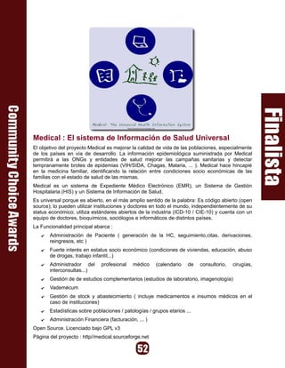 Medical : El sistema de Información de Salud Universal
El objetivo del proyecto Medical es mejorar la calidad de vida de las poblaciones, especialmente
de los países en vía de desarrollo. La información epidemiológica suministrada por Medical
permitirá a las ONGs y entidades de salud mejorar las campañas sanitarias y detectar
tempranamente brotes de epidemias (VIH/SIDA, Chagas, Malaria, ... ). Medical hace hincapié
en la medicina familiar, identificando la relación entre condiciones socio económicas de las
familias con el estado de salud de las mismas.
Medical es un sistema de Expediente Médico Electrónico (EMR), un Sistema de Gestión
Hospitalaria (HIS) y un Sistema de Información de Salud.
Es universal porque es abierto, en el más amplio sentido de la palabra: Es código abierto (open
source); lo pueden utilizar instituciones y doctores en todo el mundo, independientemente de su
status económico; utiliza estándares abiertos de la industria (ICD-10 / CIE-10) y cuenta con un
equipo de doctores, bioquímicos, sociólogos e informáticos de distintos países.
La Funcionalidad principal abarca :
   ✔   Administración de Paciente ( generación de la HC, seguimiento,citas, derivaciones,
       reingresos, etc )
   ✔   Fuerte interés en estatus socio económico (condiciones de viviendas, educación, abuso
       de drogas, trabajo infantil...)
   ✔   Administrador del      profesional    médico    (calendario   de   consultorio,   cirugías,
       interconsultas...)
   ✔   Gestión de de estudios complementarios (estudios de laboratorio, imagenología)
   ✔   Vademécum
   ✔   Gestión de stock y abastecimiento ( incluye medicamentos e insumos médicos en el
       caso de instituciones)
   ✔   Estadísticas sobre poblaciones / patologías / grupos etarios ...
   ✔   Administración Financiera (facturación, ... )
Open Source. Licenciado bajo GPL v3
Página del proyecto : http//medical.sourceforge.net
 