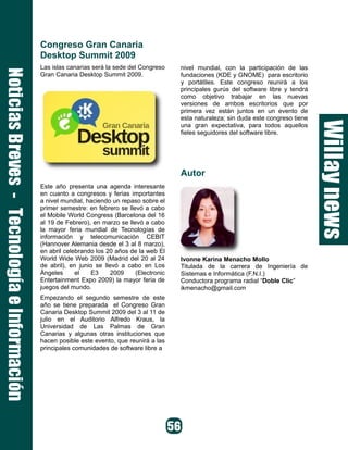Congreso Gran Canaria
Desktop Summit 2009
Las islas canarias será la sede del Congreso    nivel mundial, con la participación de las
Gran Canaria Desktop Summit 2009.               fundaciones (KDE y GNOME) para escritorio
                                                y portátiles. Este congreso reunirá a los
                                                principales gurús del software libre y tendrá
                                                como objetivo trabajar en las nuevas
                                                versiones de ambos escritorios que por
                                                primera vez están juntos en un evento de
                                                esta naturaleza; sin duda este congreso tiene
                                                una gran expectativa, para todos aquellos
                                                fieles seguidores del software libre.




                                                Autor
Este año presenta una agenda interesante
en cuanto a congresos y ferias importantes
a nivel mundial, haciendo un repaso sobre el
primer semestre: en febrero se llevó a cabo
el Mobile World Congress (Barcelona del 16
al 19 de Febrero), en marzo se llevó a cabo
la mayor feria mundial de Tecnologías de
información y telecomunicación CEBIT
(Hannover Alemania desde el 3 al 8 marzo),
en abril celebrando los 20 años de la web El
World Wide Web 2009 (Madrid del 20 al 24        Ivonne Karina Menacho Mollo
de abril), en junio se llevó a cabo en Los      Titulada de la carrera de Ingeniería de
Ángeles      el    E3     2009    (Electronic   Sistemas e Informática (F.N.I.)
Entertainment Expo 2009) la mayor feria de      Conductora programa radial “Doble Clic”
juegos del mundo.                               ikmenacho@gmail.com
Empezando el segundo semestre de este
año se tiene preparada el Congreso Gran
Canaria Desktop Summit 2009 del 3 al 11 de
julio en el Auditorio Alfredo Kraus, la
Universidad de Las Palmas de Gran
Canarias y algunas otras instituciones que
hacen posible este evento, que reunirá a las
principales comunidades de software libre a
 