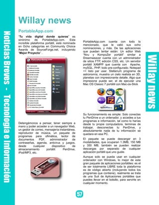Willay news
PortableApp.com
“Tu vida digital donde quieras” es
sinónimo     de    PortableApp.com.     Esta
                                               PortableApp.com cuenta con todo lo
increíble plataforma portátil, está nominada
                                               mencionado, que le valió sus ocho
en Ocho categorías en Community Choice
                                               nominaciones, y más. De las aplicaciones
Awards de SourceForge.net, incluyendo
                                               que puedan tentar están: Un editor Web
“Mejor Proyecto” .
                                               “Nvu y KompoZer portátil” similar a
                                               Dreamweaver cuenta con un administrador
                                               de sitios FTP, edición CSS, etc. Un servidor
                                               portátil XAMPP que cuenta con Apache,
                                               mySQL, PHP. todo pre-configurado. Notepad
                                               ++ listo par usar. Stellarium programa de
                                               astronomía, muestra un cielo realista en 3D,
                                               planetas con impresionante detalle. Algo que
                                               impresione puede ser, el de ejecutar una
                                               Mac OS Classic 7 portátil con Mac-os-Stick




                                               Su funcionamiento es simple: Solo conectas
                                               tu PenDrive a un ordenador, y accedes a tus
                                               programas e información, tal como lo harías
Detengámonos a pensar, tener siempre a         desde tu propia computadora, terminas de
mano y poder acceder a un navegador Web,       trabajar, desconectas tu PenDrive, y
un gestor de correo, mensajería instantánea,   absolutamente nada de tu información se
reproductor de música, un paquete de           quedara en esa PC.
programas para ofimática, lector de
documentos      PDF,    administrador     de   El paquete se puede descargar en 3
contraseñas, agenda, antivirus y juegos,       modalidades, que ocuparan 1.3MB, 150 MB
desde      cualquier      dispositivo     de   y 350 MB, también se pueden realizar
almacenamiento        portátil:    PenDrive,   descargas por separado de cualquier
iPod/MP3, etc.                                 aplicación portátil que uno guste.
                                               Aunque solo se pueda usar en cualquier
                                               ordenador con Windows, lo mejor de este
                                               gran paquete de aplicaciones portátiles: es el
                                               de ser totalmente LIBRE toda la plataforma
                                               es de código abierto (incluyendo todos los
                                               programas que contiene), realmente se trata
                                               de una Suit de Aplicaciones portátiles que
                                               puedes llevar en el bolsillo, para servirte en
                                               cualquier momento.
 