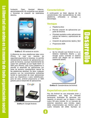 fundación   Open     Handset    Alliance,         Características
aproximadamente 48 compañías que apoyan
y fomentan la creación de estándares              A continuación se listan algunas de las
abiertos.                                         características más representativas de esta
                                                  plataforma, enfocadas a ventajas y
                                                  desventajas.


                                                  Ventajas
                                                     ✔   Plataforma libre
                                                     ✔   Permite creación de aplicaciones por
                                                         parte de terceros
                                                     ✔   Prioridad equitativa entre aplicaciones
                                                         nativas del sistema y aplicaciones de
                                                         terceros.
                                                     ✔   Creación de aplicaciones rápida y fácil
                                                     ✔   Proporciona SDK


                                                  Desventajas
      Gráfico 3. SO android en acción.               ✔   Se ha criticado que Android no es un
A diferencia de otras plataformas tales como             Sistema totalmente Abierto y que
iPhone,     la    cual    por    razones     de          Google quiera controlar el sistema
seguridad,argumenta la empresa, no permite               siendo que alegan ser un sistema
directamente la creación de aplicaciones por             totalmente abierto.
parte de terceros, (aunque recientemente las
cosas han cambiado ya que Apple liberó un
SDK para iPhone), esta nueva plataforma sí
permite el desarrollo de aplicaciones por
parte de terceros (característica natural de
las plataformas abiertas). Es decir, cualquier
persona con los conocimientos suficientes
tendrá la oportunidad de crear aplicaciones
para sus dispositivos o para redistribución,
para tal caso, android proporciona un SDK
gratuito para el desarrollo de aplicaciones.

                                                     Gráfico 5. Características de Android.


                                                  Expectativas para Android
                                                  Hoy día Android es una propuesta joven y
                                                  prometedora    que    llega  al   mercado
                                                  sembrando diversidad de opiniones con
                                                  respecto al porvenir que le depara a éste
                                                  nuevo SO para móviles. En un mercado de
         Gráfico 4. Google Android.               sistemas operativos para móviles, según
                                                  datos proporcionados por Gartner para el
                                                  cuarto trimestre del 2008, Symbian se
 