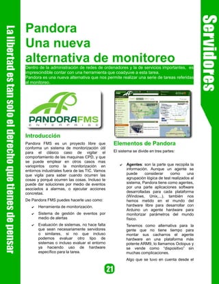 Pandora
Una nueva
alternativa de monitoreo
Dentro de la administración de redes de ordenadores y la de servicios importantes, es
imprescindible contar con una herramienta que coadyuve a esta tarea.
Pandora es una nueva alternativa que nos permite realizar una serie de tareas referidas
al monitoreo.




Introducción
Pandora FMS es un proyecto libre que            Elementos de Pandora
conforma un sistema de monitorización útil
para el clásico caso de vigilar el              El sistema se divide en tres partes:
comportamiento de las maquinas CPD, y que
se puede emplear en otros casos mas
variopintos como la monitorización en              ✔   Agentes: son la parte que recopila la
entornos industriales fuera de las TIC. Vamos          información. Aunque un agente se
que vigila para saber cuando ocurren las               puede     considerar     como      una
cosas y porqué ocurren las cosas. Incluso te           agrupación lógica de test realizados al
puede dar soluciones por medio de eventos              sistema, Pandora tiene como agentes,
asociados a alarmas, o ejecutar acciones               por una parte aplicaciones software
concretas.                                             desarrolladas para cada plataforma
                                                       (Windows, Unix,...), también nos
De Pandora FMS puedes hacerle uso como:                hemos metido en el mundo del
   ✔   Herramienta de monitorización.                  hardware libre para desarrollar con
                                                       Arduino un agente hardware para
   ✔   Sistema de gestión de eventos por               monitorizar parámetros del mundo
       medio de alertas                                físico.
   ✔   Evaluación de sistemas, no hace falta           Tenemos como alternativa para la
       que sean necesariamente servidores              gente que no tiene tiempo para
       o similares, si no que incluso                  montar sus cacharros el agente
       podemos evaluar otro tipo de                    hardware en una plataforma más
       sistemas o incluso evaluar el entorno           potente ARM9, lo llamamos Octopus y
       ya haciendo uso de hardware                     se vende como “dispositivo” sin
       específico para la tarea.                       muchas complicaciones.
                                                       Algo que se tuvo en cuenta desde el
 