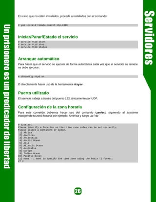 En caso que no estén instalados, proceda a instalarlos con el comando:


# yum install tzdata.noarch ntp.i386




Iniciar/Parar/Estado el servicio
# service ntpd start
# service ntpd stop
# service ntpd status




Arranque automático
Para hacer que el servicio se ejecute de forma automática cada vez que el servidor se reinicie
se debe ejecutar:


# chkconfig ntpd on


O directamente hacer uso de la herramienta ntsysv


Puerto utilizado
El servicio trabaja a través del puerto 123, únicamente por UDP.


Configuración de la zona horaria
Para este cometido debemos hacer uso del comando tzselect: siguiendo al asistente
escogiendo tu zona horaria por ejemplo: América y luego La Paz


# tzselect
Please identify a location so that time zone rules can be set correctly.
Please select a continent or ocean.
 1) Africa
 2) Americas
 3) Antarctica
 4) Arctic Ocean
 5) Asia
 6) Atlantic Ocean
 7) Australia
 8) Europe
 9) Indian Ocean
10) Pacific Ocean
11) none - I want to specify the time zone using the Posix TZ format.
#? 2
 