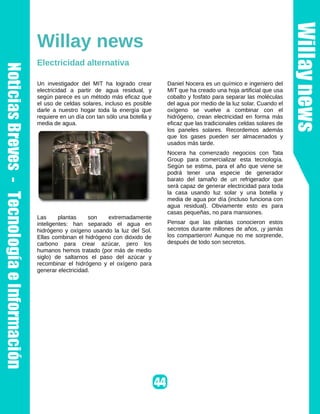 Willay news
Electricidad alternativa

Un investigador del MIT ha logrado crear        Daniel Nocera es un químico e ingeniero del
electricidad a partir de agua residual, y       MIT que ha creado una hoja artificial que usa
según parece es un método más eficaz que        cobalto y fosfato para separar las moléculas
el uso de celdas solares, incluso es posible    del agua por medio de la luz solar. Cuando el
darle a nuestro hogar toda la energía que       oxígeno se vuelve a combinar con el
requiere en un día con tan sólo una botella y   hidrógeno, crean electricidad en forma más
media de agua.                                  eficaz que las tradicionales celdas solares de
                                                los paneles solares. Recordemos además
                                                que los gases pueden ser almacenados y
                                                usados más tarde.
                                                Nocera ha comenzado negocios con Tata
                                                Group para comercializar esta tecnología.
                                                Según se estima, para el año que viene se
                                                podrá tener una especie de generador
                                                barato del tamaño de un refrigerador que
                                                será capaz de generar electricidad para toda
                                                la casa usando luz solar y una botella y
                                                media de agua por día (incluso funciona con
                                                agua residual). Obviamente esto es para
                                                casas pequeñas, no para mansiones.
Las      plantas    son   extremadamente
inteligentes: han separado el agua en           Pensar que las plantas conocieron estos
hidrógeno y oxígeno usando la luz del Sol.      secretos durante millones de años, ¡y jamás
Ellas combinan el hidrógeno con dióxido de      los compartieron! Aunque no me sorprende,
carbono para crear azúcar, pero los             después de todo son secretos.
humanos hemos tratado (por más de medio
siglo) de saltarnos el paso del azúcar y
recombinar el hidrógeno y el oxígeno para
generar electricidad.
 