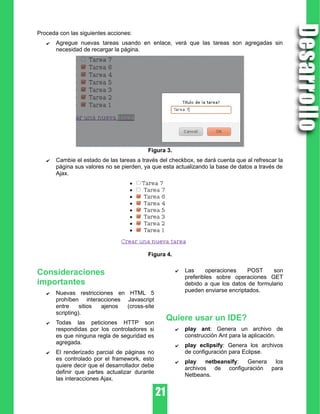 Proceda con las siguientes acciones:
✔ Agregue nuevas tareas usando en enlace, verá que las tareas son agregadas sin
necesidad de recargar la página.
Figura 3.
✔ Cambie el estado de las tareas a través del checkbox, se dará cuenta que al refrescar la
página sus valores no se pierden, ya que esta actualizando la base de datos a través de
Ajax.
Figura 4.
Consideraciones
importantes
✔ Nuevas restricciones en HTML 5
prohíben interacciones Javascript
entre sitios ajenos (cross-site
scripting).
✔ Todas las peticiones HTTP son
respondidas por los controladores si
es que ninguna regla de seguridad es
agregada.
✔ El renderizado parcial de páginas no
es controlado por el framework, esto
quiere decir que el desarrollador debe
definir que partes actualizar durante
las interacciones Ajax.
✔ Las operaciones POST son
preferibles sobre operaciones GET
debido a que los datos de formulario
pueden enviarse encriptados.
Quiere usar un IDE?
✔ play ant: Genera un archivo de
construcción Ant para la aplicación.
✔ play eclipsify: Genera los archivos
de configuración para Eclipse.
✔ play netbeansify: Genera los
archivos de configuración para
Netbeans.
 