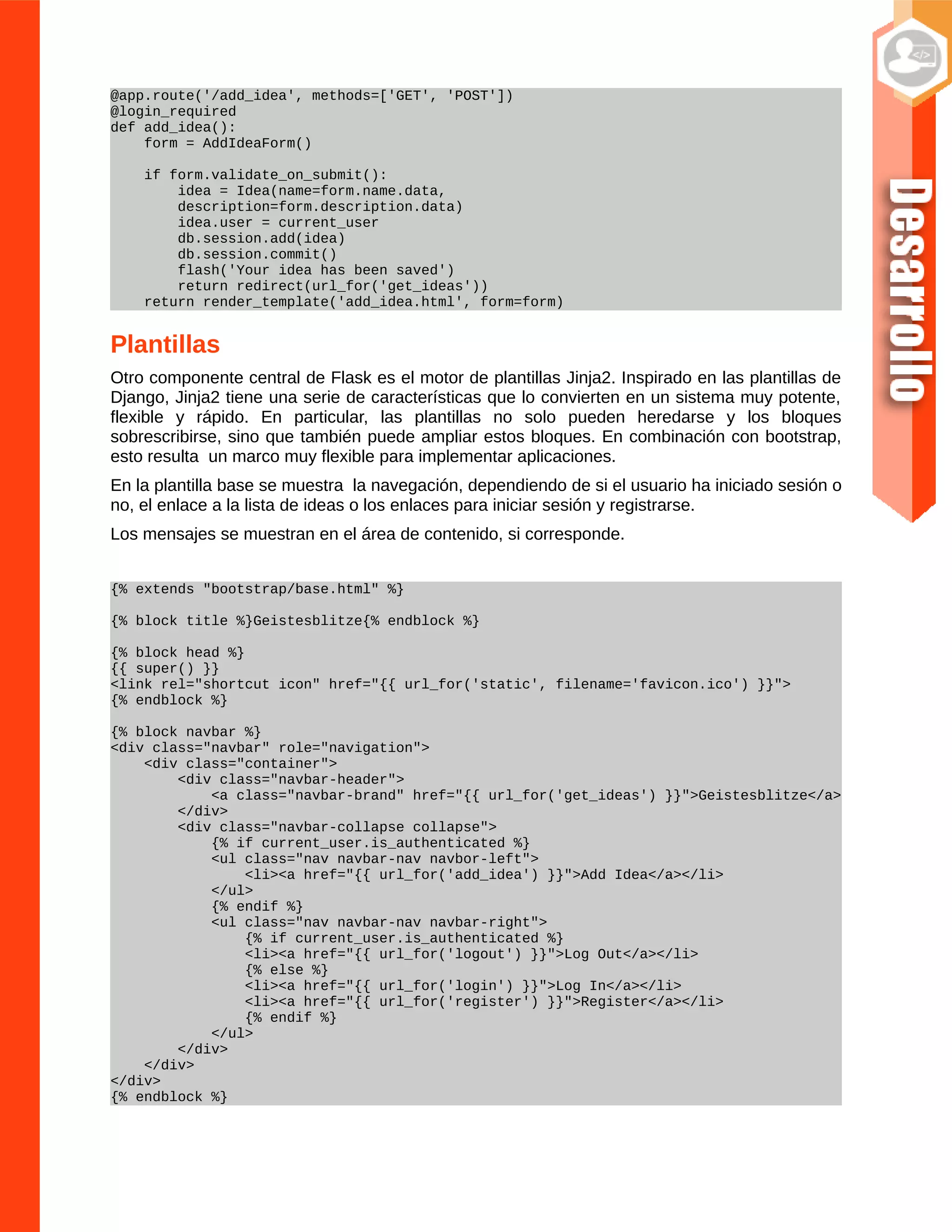 @app.route('/add_idea', methods=['GET', 'POST'])
@login_required
def add_idea():
form = AddIdeaForm()
if form.validate_on_submit():
idea = Idea(name=form.name.data,
description=form.description.data)
idea.user = current_user
db.session.add(idea)
db.session.commit()
flash('Your idea has been saved')
return redirect(url_for('get_ideas'))
return render_template('add_idea.html', form=form)
Plantillas
Otro componente central de Flask es el motor de plantillas Jinja2. Inspirado en las plantillas de
Django, Jinja2 tiene una serie de características que lo convierten en un sistema muy potente,
flexible y rápido. En particular, las plantillas no solo pueden heredarse y los bloques
sobrescribirse, sino que también puede ampliar estos bloques. En combinación con bootstrap,
esto resulta un marco muy flexible para implementar aplicaciones.
En la plantilla base se muestra la navegación, dependiendo de si el usuario ha iniciado sesión o
no, el enlace a la lista de ideas o los enlaces para iniciar sesión y registrarse.
Los mensajes se muestran en el área de contenido, si corresponde.
{% extends "bootstrap/base.html" %}
{% block title %}Geistesblitze{% endblock %}
{% block head %}
{{ super() }}
<link rel="shortcut icon" href="{{ url_for('static', filename='favicon.ico') }}">
{% endblock %}
{% block navbar %}
<div class="navbar" role="navigation">
<div class="container">
<div class="navbar-header">
<a class="navbar-brand" href="{{ url_for('get_ideas') }}">Geistesblitze</a>
</div>
<div class="navbar-collapse collapse">
{% if current_user.is_authenticated %}
<ul class="nav navbar-nav navbor-left">
<li><a href="{{ url_for('add_idea') }}">Add Idea</a></li>
</ul>
{% endif %}
<ul class="nav navbar-nav navbar-right">
{% if current_user.is_authenticated %}
<li><a href="{{ url_for('logout') }}">Log Out</a></li>
{% else %}
<li><a href="{{ url_for('login') }}">Log In</a></li>
<li><a href="{{ url_for('register') }}">Register</a></li>
{% endif %}
</ul>
</div>
</div>
</div>
{% endblock %}
 