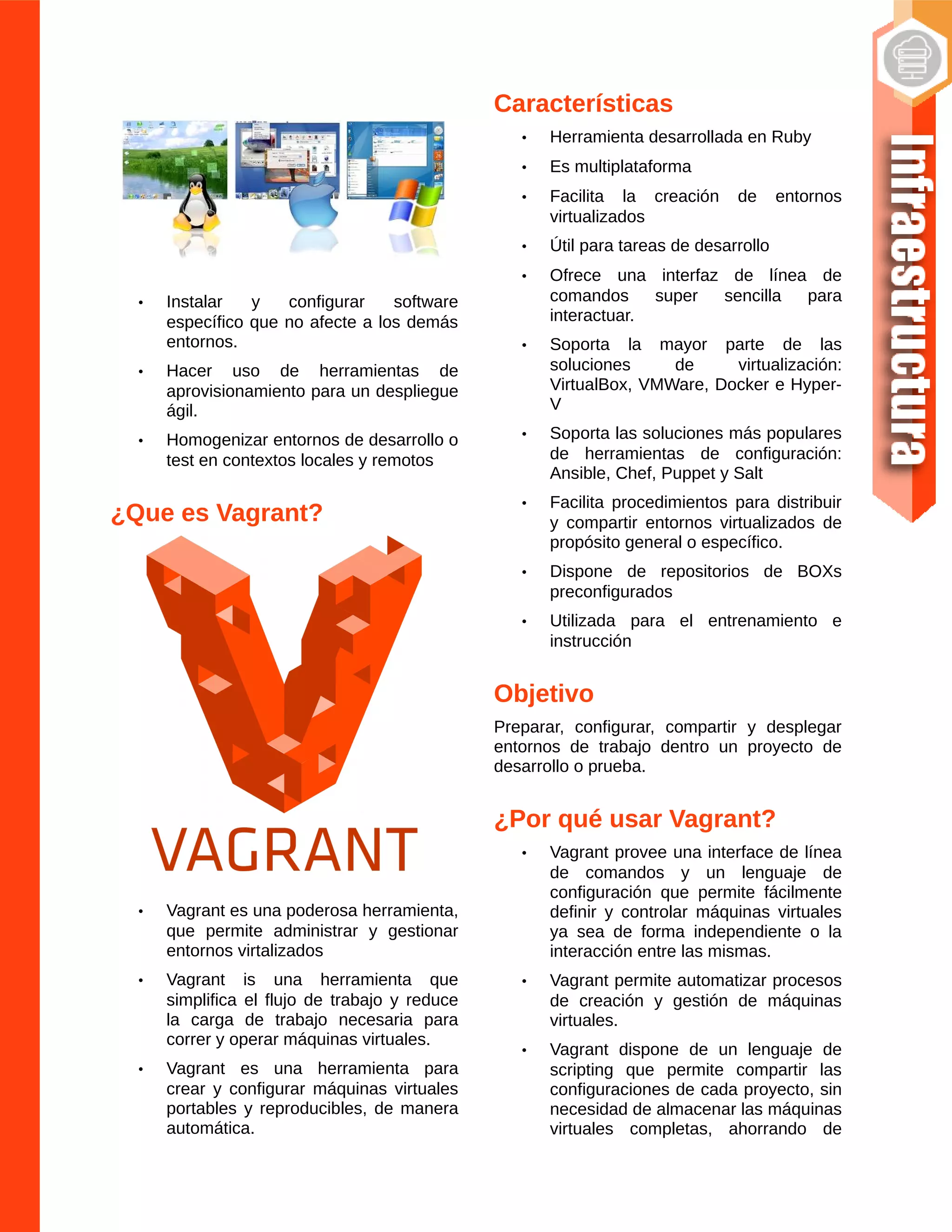 • Instalar y configurar software
específico que no afecte a los demás
entornos.
• Hacer uso de herramientas de
aprovisionamiento para un despliegue
ágil.
• Homogenizar entornos de desarrollo o
test en contextos locales y remotos
¿Que es Vagrant?
• Vagrant es una poderosa herramienta,
que permite administrar y gestionar
entornos virtalizados
• Vagrant is una herramienta que
simplifica el flujo de trabajo y reduce
la carga de trabajo necesaria para
correr y operar máquinas virtuales.
• Vagrant es una herramienta para
crear y configurar máquinas virtuales
portables y reproducibles, de manera
automática.
Características
• Herramienta desarrollada en Ruby
• Es multiplataforma
• Facilita la creación de entornos
virtualizados
• Útil para tareas de desarrollo
• Ofrece una interfaz de línea de
comandos super sencilla para
interactuar.
• Soporta la mayor parte de las
soluciones de virtualización:
VirtualBox, VMWare, Docker e Hyper-
V
• Soporta las soluciones más populares
de herramientas de configuración:
Ansible, Chef, Puppet y Salt
• Facilita procedimientos para distribuir
y compartir entornos virtualizados de
propósito general o específico.
• Dispone de repositorios de BOXs
preconfigurados
• Utilizada para el entrenamiento e
instrucción
Objetivo
Preparar, configurar, compartir y desplegar
entornos de trabajo dentro un proyecto de
desarrollo o prueba.
¿Por qué usar Vagrant?
• Vagrant provee una interface de línea
de comandos y un lenguaje de
configuración que permite fácilmente
definir y controlar máquinas virtuales
ya sea de forma independiente o la
interacción entre las mismas.
• Vagrant permite automatizar procesos
de creación y gestión de máquinas
virtuales.
• Vagrant dispone de un lenguaje de
scripting que permite compartir las
configuraciones de cada proyecto, sin
necesidad de almacenar las máquinas
virtuales completas, ahorrando de
 