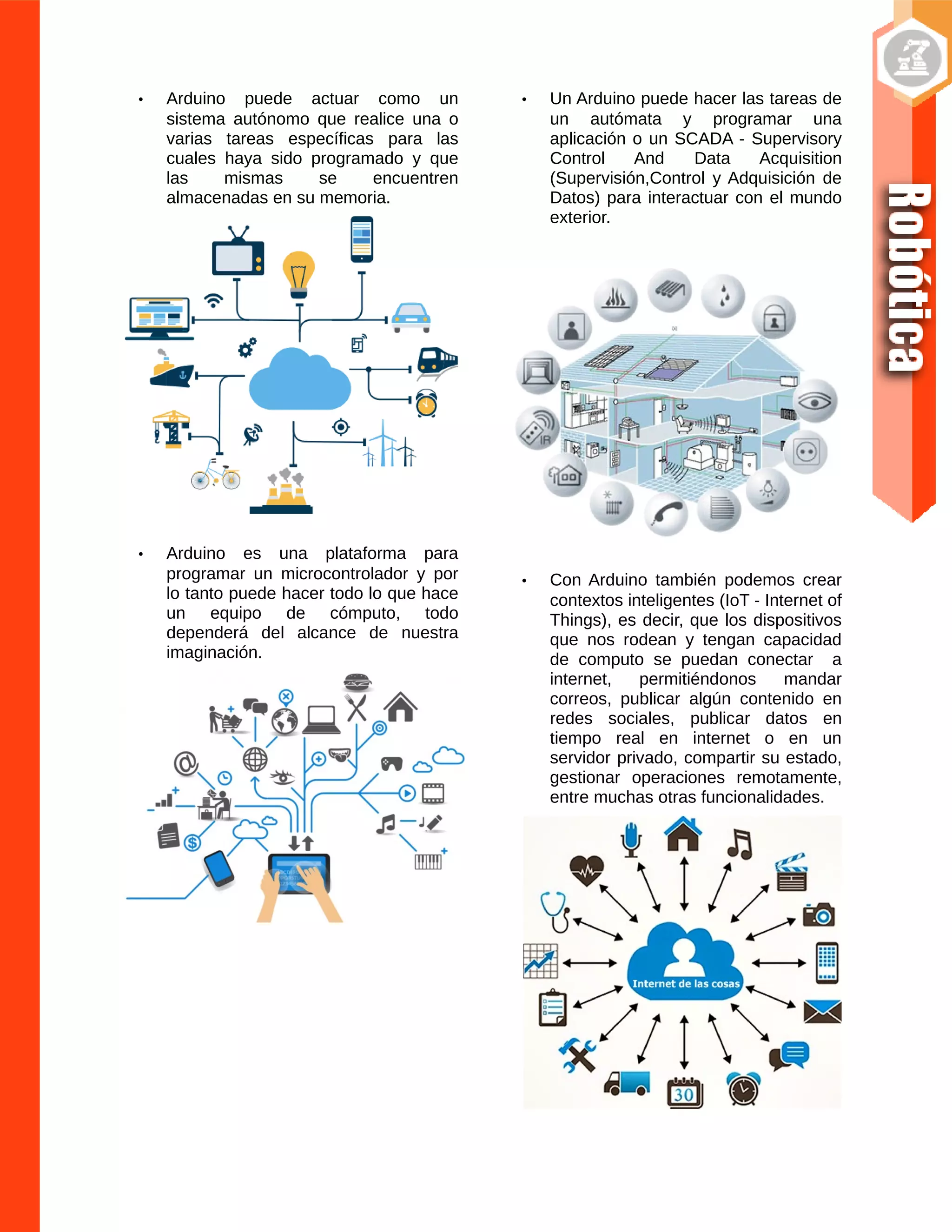 • Arduino puede actuar como un
sistema autónomo que realice una o
varias tareas específicas para las
cuales haya sido programado y que
las mismas se encuentren
almacenadas en su memoria.
• Arduino es una plataforma para
programar un microcontrolador y por
lo tanto puede hacer todo lo que hace
un equipo de cómputo, todo
dependerá del alcance de nuestra
imaginación.
• Un Arduino puede hacer las tareas de
un autómata y programar una
aplicación o un SCADA - Supervisory
Control And Data Acquisition
(Supervisión,Control y Adquisición de
Datos) para interactuar con el mundo
exterior.
• Con Arduino también podemos crear
contextos inteligentes (IoT - Internet of
Things), es decir, que los dispositivos
que nos rodean y tengan capacidad
de computo se puedan conectar a
internet, permitiéndonos mandar
correos, publicar algún contenido en
redes sociales, publicar datos en
tiempo real en internet o en un
servidor privado, compartir su estado,
gestionar operaciones remotamente,
entre muchas otras funcionalidades.
 