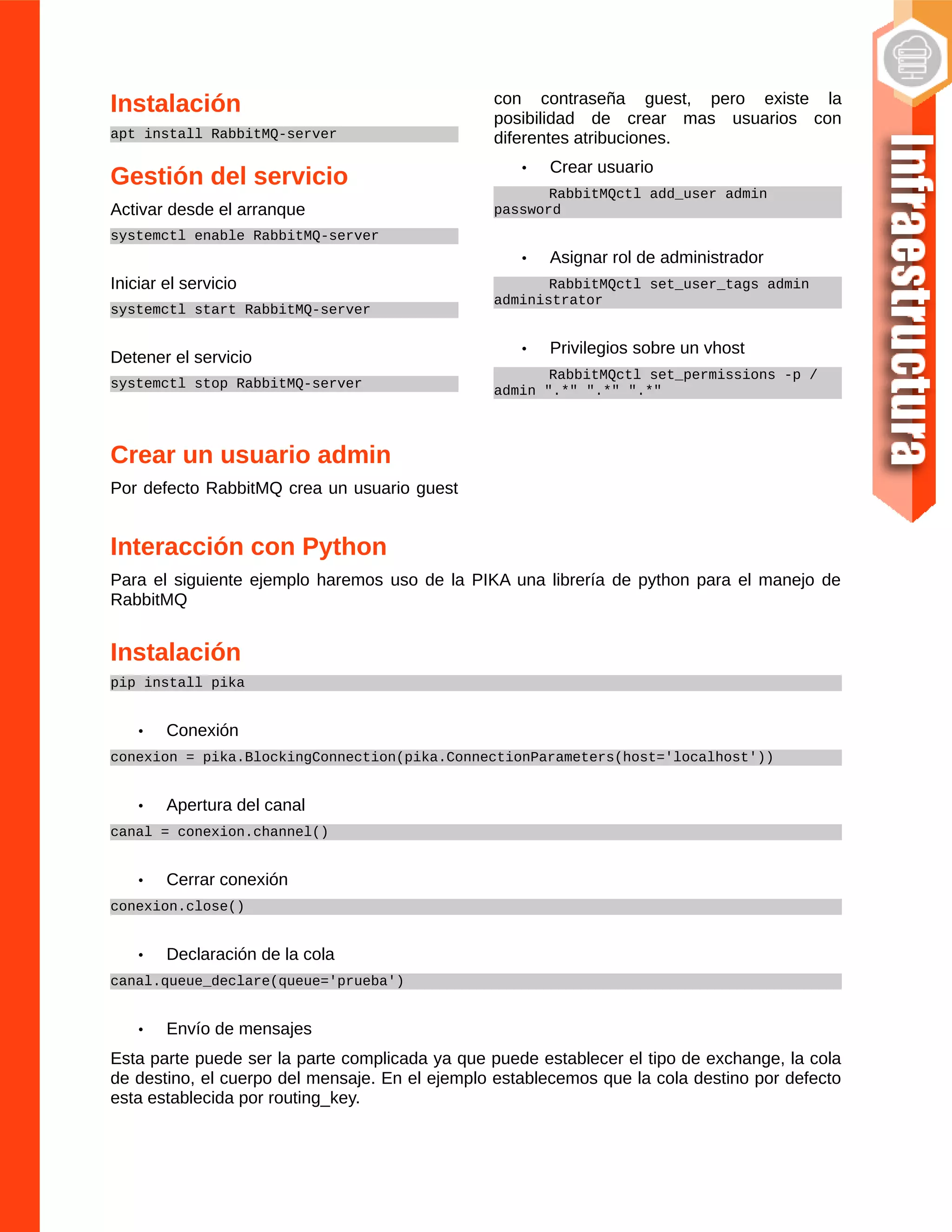 Instalación
apt install RabbitMQ-server
Gestión del servicio
Activar desde el arranque
systemctl enable RabbitMQ-server
Iniciar el servicio
systemctl start RabbitMQ-server
Detener el servicio
systemctl stop RabbitMQ-server
Crear un usuario admin
Por defecto RabbitMQ crea un usuario guest
con contraseña guest, pero existe la
posibilidad de crear mas usuarios con
diferentes atribuciones.
• Crear usuario
RabbitMQctl add_user admin
password
• Asignar rol de administrador
RabbitMQctl set_user_tags admin
administrator
• Privilegios sobre un vhost
RabbitMQctl set_permissions -p /
admin ".*" ".*" ".*"
Interacción con Python
Para el siguiente ejemplo haremos uso de la PIKA una librería de python para el manejo de
RabbitMQ
Instalación
pip install pika
• Conexión
conexion = pika.BlockingConnection(pika.ConnectionParameters(host='localhost'))
• Apertura del canal
canal = conexion.channel()
• Cerrar conexión
conexion.close()
• Declaración de la cola
canal.queue_declare(queue='prueba')
• Envío de mensajes
Esta parte puede ser la parte complicada ya que puede establecer el tipo de exchange, la cola
de destino, el cuerpo del mensaje. En el ejemplo establecemos que la cola destino por defecto
esta establecida por routing_key.
 
