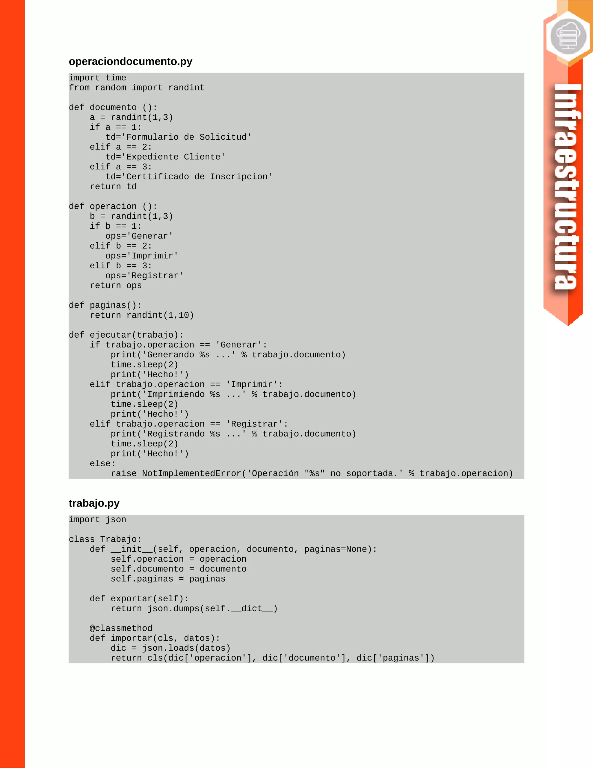operaciondocumento.py
import time
from random import randint
def documento ():
a = randint(1,3)
if a == 1:
td='Formulario de Solicitud'
elif a == 2:
td='Expediente Cliente'
elif a == 3:
td='Certtificado de Inscripcion'
return td
def operacion ():
b = randint(1,3)
if b == 1:
ops='Generar'
elif b == 2:
ops='Imprimir'
elif b == 3:
ops='Registrar'
return ops
def paginas():
return randint(1,10)
def ejecutar(trabajo):
if trabajo.operacion == 'Generar':
print('Generando %s ...' % trabajo.documento)
time.sleep(2)
print('Hecho!')
elif trabajo.operacion == 'Imprimir':
print('Imprimiendo %s ...' % trabajo.documento)
time.sleep(2)
print('Hecho!')
elif trabajo.operacion == 'Registrar':
print('Registrando %s ...' % trabajo.documento)
time.sleep(2)
print('Hecho!')
else:
raise NotImplementedError('Operación "%s" no soportada.' % trabajo.operacion)
trabajo.py
import json
class Trabajo:
def __init__(self, operacion, documento, paginas=None):
self.operacion = operacion
self.documento = documento
self.paginas = paginas
def exportar(self):
return json.dumps(self.__dict__)
@classmethod
def importar(cls, datos):
dic = json.loads(datos)
return cls(dic['operacion'], dic['documento'], dic['paginas'])
 