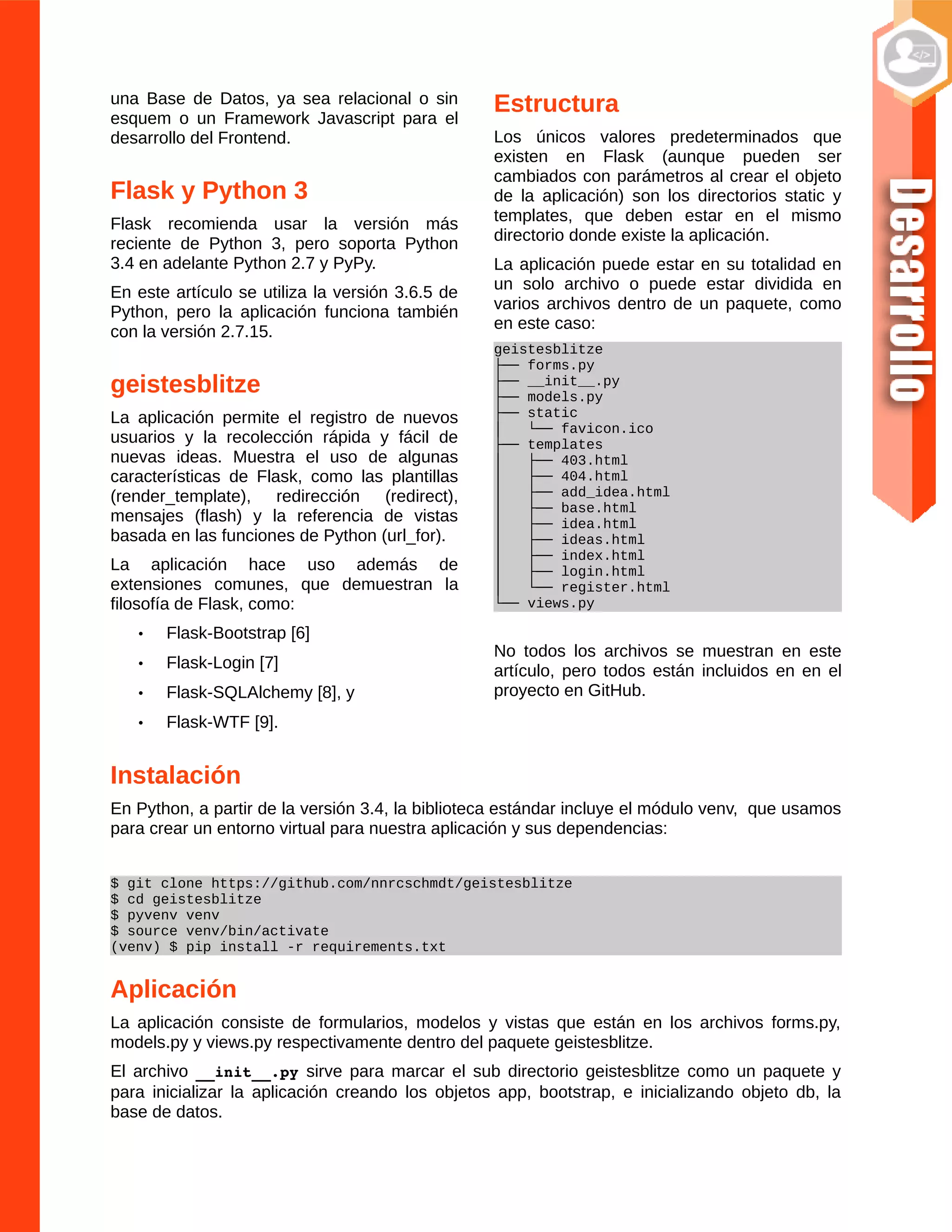 una Base de Datos, ya sea relacional o sin
esquem o un Framework Javascript para el
desarrollo del Frontend.
Flask y Python 3
Flask recomienda usar la versión más
reciente de Python 3, pero soporta Python
3.4 en adelante Python 2.7 y PyPy.
En este artículo se utiliza la versión 3.6.5 de
Python, pero la aplicación funciona también
con la versión 2.7.15.
geistesblitze
La aplicación permite el registro de nuevos
usuarios y la recolección rápida y fácil de
nuevas ideas. Muestra el uso de algunas
características de Flask, como las plantillas
(render_template), redirección (redirect),
mensajes (flash) y la referencia de vistas
basada en las funciones de Python (url_for).
La aplicación hace uso además de
extensiones comunes, que demuestran la
filosofía de Flask, como:
• Flask-Bootstrap [6]
• Flask-Login [7]
• Flask-SQLAlchemy [8], y
• Flask-WTF [9].
Estructura
Los únicos valores predeterminados que
existen en Flask (aunque pueden ser
cambiados con parámetros al crear el objeto
de la aplicación) son los directorios static y
templates, que deben estar en el mismo
directorio donde existe la aplicación.
La aplicación puede estar en su totalidad en
un solo archivo o puede estar dividida en
varios archivos dentro de un paquete, como
en este caso:
geistesblitze
├── forms.py
├── __init__.py
├── models.py
├── static
│ └── favicon.ico
├── templates
│ ├── 403.html
│ ├── 404.html
│ ├── add_idea.html
│ ├── base.html
│ ├── idea.html
│ ├── ideas.html
│ ├── index.html
│ ├── login.html
│ └── register.html
└── views.py
No todos los archivos se muestran en este
artículo, pero todos están incluidos en en el
proyecto en GitHub.
Instalación
En Python, a partir de la versión 3.4, la biblioteca estándar incluye el módulo venv, que usamos
para crear un entorno virtual para nuestra aplicación y sus dependencias:
$ git clone https://github.com/nnrcschmdt/geistesblitze
$ cd geistesblitze
$ pyvenv venv
$ source venv/bin/activate
(venv) $ pip install -r requirements.txt
Aplicación
La aplicación consiste de formularios, modelos y vistas que están en los archivos forms.py,
models.py y views.py respectivamente dentro del paquete geistesblitze.
El archivo __init__.py sirve para marcar el sub directorio geistesblitze como un paquete y
para inicializar la aplicación creando los objetos app, bootstrap, e inicializando objeto db, la
base de datos.
 