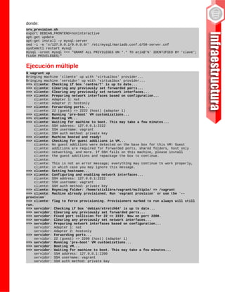 donde:
srv_provision.sh
export DEBIAN_FRONTEND=noninteractive
apt-get update
apt-get install -y mysql-server
sed -i -e 's/127.0.0.1/0.0.0.0/' /etc/mysql/mariadb.conf.d/50-server.cnf
systemctl restart mysql
mysql -uroot mysql <<< "GRANT ALL PRIVILEGES ON *.* TO atix@'%' IDENTIFIED BY 'clave';
FLUSH PRIVILEGES;"
Ejecución múltiple
$ vagrant up
Bringing machine 'cliente' up with 'virtualbox' provider...
Bringing machine 'servidor' up with 'virtualbox' provider...
==> cliente: Checking if box 'centos/7' is up to date...
==> cliente: Clearing any previously set forwarded ports...
==> cliente: Clearing any previously set network interfaces...
==> cliente: Preparing network interfaces based on configuration...
cliente: Adapter 1: nat
cliente: Adapter 2: hostonly
==> cliente: Forwarding ports...
cliente: 22 (guest) => 2222 (host) (adapter 1)
==> cliente: Running 'pre-boot' VM customizations...
==> cliente: Booting VM...
==> cliente: Waiting for machine to boot. This may take a few minutes...
cliente: SSH address: 127.0.0.1:2222
cliente: SSH username: vagrant
cliente: SSH auth method: private key
==> cliente: Machine booted and ready!
==> cliente: Checking for guest additions in VM...
cliente: No guest additions were detected on the base box for this VM! Guest
cliente: additions are required for forwarded ports, shared folders, host only
cliente: networking, and more. If SSH fails on this machine, please install
cliente: the guest additions and repackage the box to continue.
cliente:
cliente: This is not an error message; everything may continue to work properly,
cliente: in which case you may ignore this message.
==> cliente: Setting hostname...
==> cliente: Configuring and enabling network interfaces...
cliente: SSH address: 127.0.0.1:2222
cliente: SSH username: vagrant
cliente: SSH auth method: private key
==> cliente: Rsyncing folder: /home/atixlibre/vagrant/multiple/ => /vagrant
==> cliente: Machine already provisioned. Run `vagrant provision` or use the `--
provision`
==> cliente: flag to force provisioning. Provisioners marked to run always will still
run.
==> servidor: Checking if box 'debian/stretch64' is up to date...
==> servidor: Clearing any previously set forwarded ports...
==> servidor: Fixed port collision for 22 => 2222. Now on port 2200.
==> servidor: Clearing any previously set network interfaces...
==> servidor: Preparing network interfaces based on configuration...
servidor: Adapter 1: nat
servidor: Adapter 2: hostonly
==> servidor: Forwarding ports...
servidor: 22 (guest) => 2200 (host) (adapter 1)
==> servidor: Running 'pre-boot' VM customizations...
==> servidor: Booting VM...
==> servidor: Waiting for machine to boot. This may take a few minutes...
servidor: SSH address: 127.0.0.1:2200
servidor: SSH username: vagrant
servidor: SSH auth method: private key
 