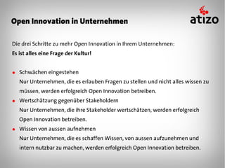 Open Innovation in Unternehmen

Die drei Schritte zu mehr Open Innovation in Ihrem Unternehmen:
Es ist alles eine Frage der Kultur!


● Schwächen eingestehen
   Nur Unternehmen, die es erlauben Fragen zu stellen und nicht alles wissen zu
   müssen, werden erfolgreich Open Innovation betreiben.
● Wertschätzung gegenüber Stakeholdern
   Nur Unternehmen, die ihre Stakeholder wertschätzen, werden erfolgreich
   Open Innovation betreiben.
● Wissen von aussen aufnehmen
   Nur Unternehmen, die es schaffen Wissen, von aussen aufzunehmen und
   intern nutzbar zu machen, werden erfolgreich Open Innovation betreiben.
 