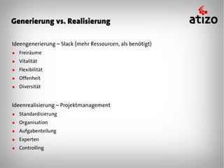 Generierung vs. Realisierung

Ideengenerierung – Slack (mehr Ressourcen, als benötigt)
● Freiräume
● Vitalität
● Flexibilität
● Offenheit
● Diversität


Ideenrealisierung – Projektmanagement
● Standardisierung
● Organisation
● Aufgabenteilung
● Experten
● Controlling
 