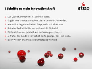 7 Schritte zu mehr Innovationskraft

1. Das „Stille Kämmerlein“ ist definitiv passé.
2. Es gibt viele smarte Menschen, die Sie unterstützen wollen.
3. Innovation beginnt mit einer Frage, nicht mit einer Idee.
4. Betriebsblindheit ist für Innovation nicht förderlich.
5. Die beste Idee entsteht oft aus mehreren guten Ideen.
6. Je früher der Kunde involviert ist, desto geringer das Flop-Risiko.
7. Ideen werden erst mit deren Umsetzung wertvoll.
 