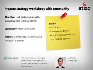 Prepare strategy workshops with community

Objective: Find packaging ideas for
a new business sector „pharma“
                                                      Results
                                                      ● 417   ideas
Community: Atizo community
                                                      ● 20rewarded ideas
                                                      ● Implementation w
                                                                         ith a
Module: 2 embedded in a consulting
                                                        consulting partner
project of a partner




                «The community was inspiring us                        Axel Förster
                when we were searching for new                         CEO, Rychiger AG
                business areas. We want to continue
                work with Atizo.»
 