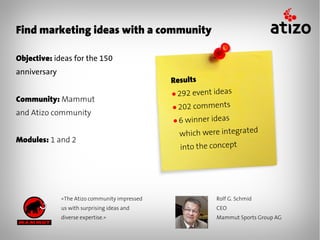 Find marketing ideas with a community

Objective: ideas for the 150
anniversary
                                               Results
                                               ● 292 event ideas
Community: Mammut
                                               ● 202 comments
and Atizo community
                                               ●6 winner ideas
                                                 which were integrated
Modules: 1 and 2
                                                 into the concept




              «The Atizo community impressed               Rolf G. Schmid
              us with surprising ideas and                 CEO
              diverse expertise.»                          Mammut Sports Group AG
 