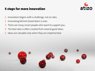 5 steps for more innovation

1. Innovation begins with a challenge, not an idea.
2. Innovating behind closed doors is over.
3. There are many smart people who want to support you.
4. The best idea is often created from several good ideas.
5. Ideas are valuable only when they are implemented.
 