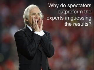 Why do spectators
 Open Innovation: Make the external widly
distributed knowledge available
                               outpreform the
                           experts in guessing
                                   the results?
 