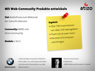 Mit Web-Community Produkte entwickeln

Ziel: Bedürfnisse zum Motorrad
der Zukunft erkennen
                                                    Ergebnis
                                                    ● Über 700 Inspiratio
                                                                          nen
Community: BMW und                                                           ern
                                                      von über 250 Ideengeb
Atizo Community                                     ● Team von 8 Lead-Usern
                                                    ● Konzept mit Analys
                                                                         en
Module: 1 bis 5                                       und Designs




            «Über die Open Innovation-Plattform                   Thomas Hirschmann
            Atizo haben uns viele spannende Ideen                 Projektleiter
            von Motorrad-Interessierten aus aller                 «BMW Motorrad Innovation Contest»
            Welt erreicht. »
 