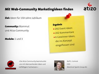 Mit Web-Community Marketingideen finden

Ziel: Ideen für 150-Jahre Jubiläum

                                                Ergebnis
Community: Mammut
                                                ● 292 Event-Ideen
und Atizo Community
                                                ● 202 Kommentare

                                                ●6  Gewinner-Ideen,
Module: 1 und 3
                                                  die ins Konzept
                                                  eingeflossen sind




            «Die Atizo Community beeindruckte               Rolf G. Schmid
             uns mit überraschenden Ideen und               CEO
            vielfältigem Fachwissen.»                       Mammut Sports Group AG
 