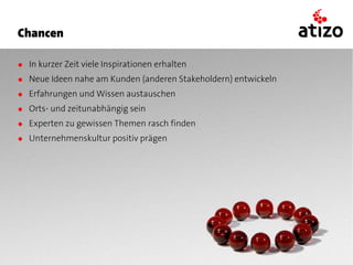 Chancen

● In kurzer Zeit viele Inspirationen erhalten
● Neue Ideen nahe am Kunden (anderen Stakeholdern) entwickeln
● Erfahrungen und Wissen austauschen
● Orts- und zeitunabhängig sein
● Experten zu gewissen Themen rasch finden
● Unternehmenskultur positiv prägen
 