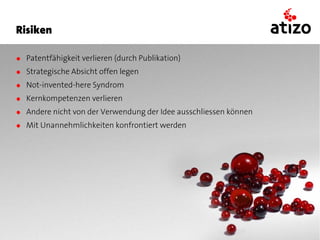 Risiken

● Patentfähigkeit verlieren (durch Publikation)
● Strategische Absicht offen legen
● Not-invented-here Syndrom
● Kernkompetenzen verlieren
● Andere nicht von der Verwendung der Idee ausschliessen können
● Mit Unannehmlichkeiten konfrontiert werden
 