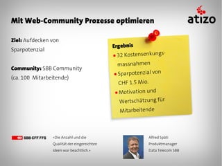 Mit Web-Community Prozesse optimieren

Ziel: Aufdecken von
                                             Ergebnis
Sparpotenzial
                                             ● 32Kostensenkungs-
                                              massnahmen
Community: SBB Community
                                             ● Sparpotenzial von
(ca. 100 Mitarbeitende)
                                              CHF 1.5 Mio.
                                             ● Motivation und

                                               Wertschätzung für
                                               Mitarbeitende



                «Die Anzahl und die                       Alfred Späti
                Qualität der eingereichten                Produktmanager
                Ideen war beachtlich.»                    Data Telecom SBB
 