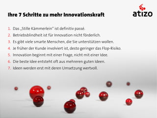 Ihre 7 Schritte zu mehr Innovationskraft

1. Das „Stille Kämmerlein“ ist definitiv passé.
2. Betriebsblindheit ist für Innovation nicht förderlich.
3. Es gibt viele smarte Menschen, die Sie unterstützen wollen.
4. Je früher der Kunde involviert ist, desto geringer das Flop-Risiko.
5. Innovation beginnt mit einer Frage, nicht mit einer Idee.
6. Die beste Idee entsteht oft aus mehreren guten Ideen.
7. Ideen werden erst mit deren Umsetzung wertvoll.
 