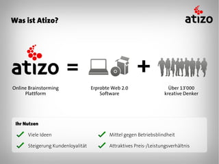 Was ist Atizo?




Online Brainstorming               Erprobte Web 2.0                   Über 13'000
     Plattform                         Software                     kreative Denker




 Ihr Nutzen

      Viele Ideen                         Mittel gegen Betriebsblindheit

      Steigerung Kundenloyalität          Attraktives Preis-/Leistungsverhältnis
 