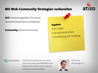 Mit Web-Community Strategien vorbereiten

Ziel: Verpackungsideen für neues
Geschäftsfeld Pharma entdecken
                                                         Ergebnis
                                                         ● 417 Ideen
Community: Atizo Community
                                                         ● 20prämierte Ideen
                                                         ● Umsetzung mit H
                                                                           elbling




               «Die Atizo Community hat uns auf der                      Axel Förster
               Suche nach neuen Geschäftsfeldern sehr                    CEO, Rychiger AG
               inspiriert. Wir möchten auch in Zukunft
               mit Atizo zusammen arbeiten.»
 