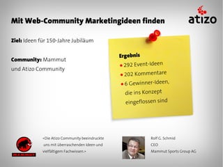 Mit Web-Community Marketingideen finden

Ziel: Ideen für 150-Jahre Jubiläum

                                                Ergebnis
Community: Mammut
                                                ● 292 Event-Ideen
und Atizo Community
                                                ● 202 Kommentare

                                                ●6  Gewinner-Ideen,
                                                  die ins Konzept
                                                  eingeflossen sind




            «Die Atizo Community beeindruckte               Rolf G. Schmid
             uns mit überraschenden Ideen und               CEO
            vielfältigem Fachwissen.»                       Mammut Sports Group AG
 