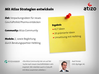 Mit Atizo Strategien entwickeln

Ziel: Verpackungsideen für neues
Geschäftsfeld Pharma entdecken
                                                         Ergebnis
                                                         ● 417 Ideen
Community: Atizo Community
                                                         ● 20prämierte Ideen
                                                         ● Umsetzung mit H
                                                                           elbling
Module: 2, sowie Begleitung
durch Beratungspartner Helbling




               «Die Atizo Community hat uns auf der                      Axel Förster
               Suche nach neuen Geschäftsfeldern sehr                    CEO, Rychiger AG
               inspiriert. Wir möchten auch in Zukunft
               mit Atizo zusammen arbeiten.»
 