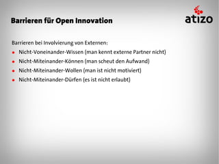 Barrieren für Open Innovation

Barrieren bei Involvierung von Externen:
● Nicht-Voneinander-Wissen (man kennt externe Partner nicht)
● Nicht-Miteinander-Können (man scheut den Aufwand)
● Nicht-Miteinander-Wollen (man ist nicht motiviert)
● Nicht-Miteinander-Dürfen (es ist nicht erlaubt)
 