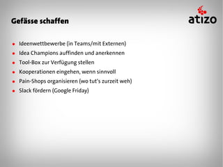 Gefässe schaffen

● Ideenwettbewerbe (in Teams/mit Externen)
● Idea Champions auffinden und anerkennen
● Tool-Box zur Verfügung stellen
● Kooperationen eingehen, wenn sinnvoll
● Pain-Shops organisieren (wo tut‘s zurzeit weh)
● Slack fördern (Google Friday)
 