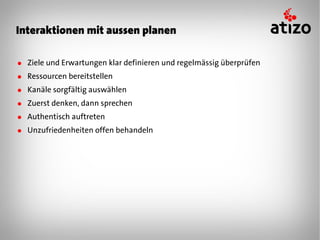 Interaktionen mit aussen planen

● Ziele und Erwartungen klar definieren und regelmässig überprüfen
● Ressourcen bereitstellen
● Kanäle sorgfältig auswählen
● Zuerst denken, dann sprechen
● Authentisch auftreten
● Unzufriedenheiten offen behandeln
 