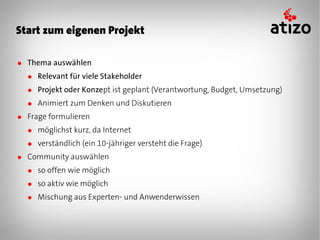 Start zum eigenen Projekt

● Thema auswählen
  ● Relevant für viele Stakeholder
  ● Projekt oder Konzept ist geplant (Verantwortung, Budget, Umsetzung)
  ● Animiert zum Denken und Diskutieren
● Frage formulieren
  ● möglichst kurz, da Internet
  ● verständlich (ein 10-jähriger versteht die Frage)
● Community auswählen
  ● so offen wie möglich
  ● so aktiv wie möglich
  ● Mischung aus Experten- und Anwenderwissen
 
