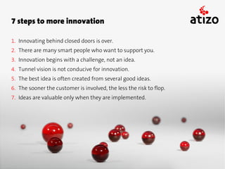 7 steps to more innovation

1. Innovating behind closed doors is over.
2. There are many smart people who want to support you.
3. Innovation begins with a challenge, not an idea.
4. Tunnel vision is not conducive for innovation.
5. The best idea is often created from several good ideas.
6. The sooner the customer is involved, the less the risk to flop.
7. Ideas are valuable only when they are implemented.
 