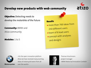 Develop new products with web community

Objective: Detecting needs to
develop the motorbike of the future
                                                   Results
                                                   ● morethan 700 ideas from
Community: BMW and                                  250 different users
Atizo community                                    ● team of 8 lead users
                                                   ● concept with analy
                                                                        ses
Modules: 1 to 5                                      and designs




            «On the open innovation platform                    Thomas Hirschmann
            Atizo we have received many exciting                project manager
            ideas of motorcycle lovers from all                 «BMW Motorrad Innovation Contest»
            over the world.»
 