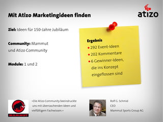 Mit Atizo Marketingideen finden

Ziel: Ideen für 150-Jahre Jubiläum

                                                 Ergebnis
Community: Mammut
                                                 ● 292 Event-Ideen
und Atizo Community
                                                 ● 202 Kommentare

                                                 ●6  Gewinner-Ideen,
Module: 1 und 2
                                                   die ins Konzept
                                                   eingeflossen sind




             «Die Atizo Community beeindruckte               Rolf G. Schmid
             uns mit überraschenden Ideen und                CEO
             vielfältigem Fachwissen.»                       Mammut Sports Group AG
 