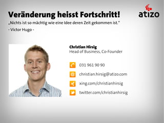 Veränderung heisst Fortschritt!
„Nichts ist so mächtig wie eine Idee deren Zeit gekommen ist.“
- Victor Hugo -



                                 Christian Hirsig
                                 Head of Business, Co-Founder


                                       031 961 90 90

                                       christian.hirsig@atizo.com

                                       xing.com/christianhirsig

                                       twitter.com/christianhirsig
 