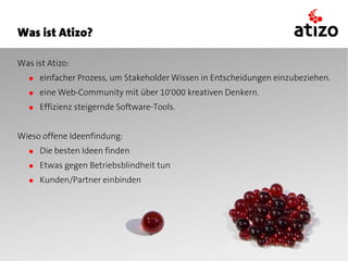 Was ist Atizo?

Was ist Atizo:
   ● einfacher Prozess, um Stakeholder Wissen in Entscheidungen einzubeziehen.
   ● eine Web-Community mit über 10'000 kreativen Denkern.
   ● Effizienz steigernde Software-Tools.


Wieso offene Ideenfindung:
   ● Die besten Ideen finden
   ● Etwas gegen Betriebsblindheit tun
   ● Kunden/Partner einbinden
 