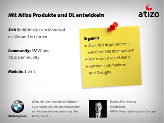 Mit Atizo Produkte und DL entwickeln

Ziel: Bedürfnisse zum Motorrad
der Zukunft erkennen
                                                    Ergebnis
                                                    ● Über 700 Inspiratio
                                                                          nen
Community: BMW und                                                           ern
                                                      von über 250 Ideengeb
Atizo Community                                     ● Team von 8 Lead-Usern
                                                    ● Konzept mit Analys
                                                                         en
Module: 1 bis 5                                       und Designs




            «Über die Open Innovation-Plattform                   Thomas Hirschmann
            Atizo haben uns viele spannende Ideen                 Projektleiter
            von Motorrad-Interessierten aus aller                 «BMW Motorrad Innovation Contest»
            Welt erreicht. »
 