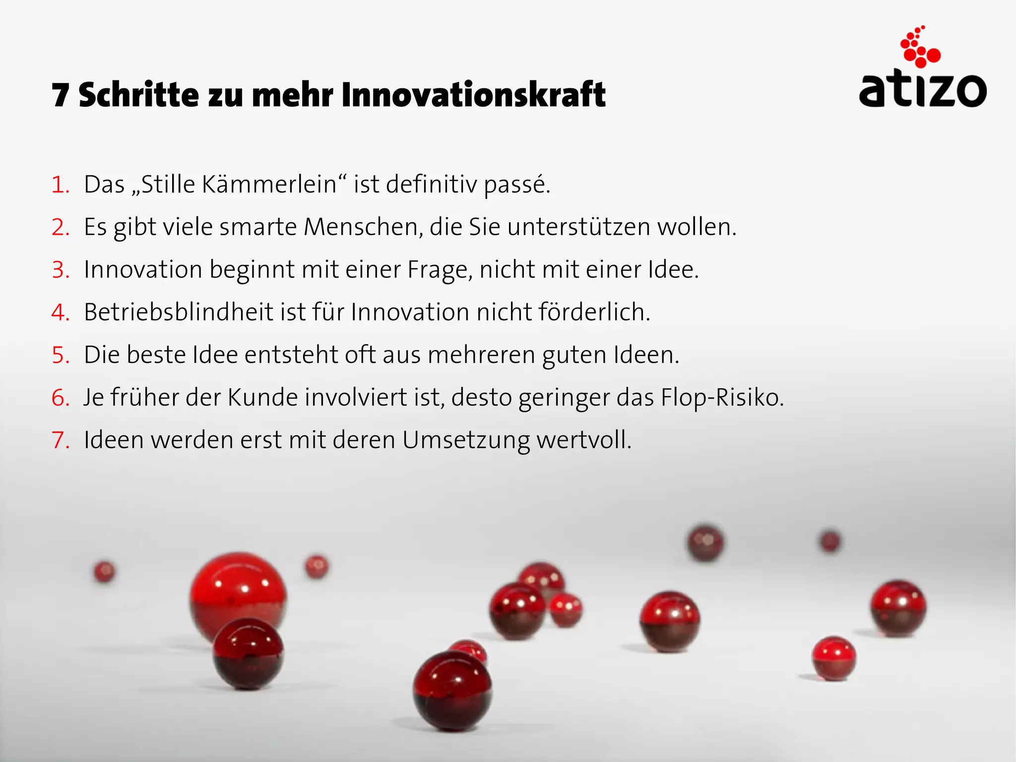 7 Schritte zu mehr Innovationskraft

1. Das „Stille Kämmerlein“ ist definitiv passé.
2. Es gibt viele smarte Menschen, die Sie unterstützen wollen.
3. Innovation beginnt mit einer Frage, nicht mit einer Idee.
4. Betriebsblindheit ist für Innovation nicht förderlich.
5. Die beste Idee entsteht oft aus mehreren guten Ideen.
6. Je früher der Kunde involviert ist, desto geringer das Flop-Risiko.
7. Ideen werden erst mit deren Umsetzung wertvoll.
 