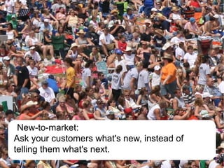 New-to-market:
Ask your customers what's new, instead of
telling them what's next.
 