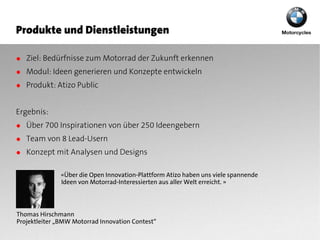 Produkte und Dienstleistungen

● Ziel: Bedürfnisse zum Motorrad der Zukunft erkennen
● Modul: Ideen generieren und Konzepte entwickeln
● Produkt: Atizo Public


Ergebnis:
● Über 700 Inspirationen von über 250 Ideengebern
● Team von 8 Lead-Usern
● Konzept mit Analysen und Designs

              «Über die Open Innovation-Plattform Atizo haben uns viele spannende
              Ideen von Motorrad-Interessierten aus aller Welt erreicht. »




Thomas Hirschmann
Projektleiter „BMW Motorrad Innovation Contest“
 