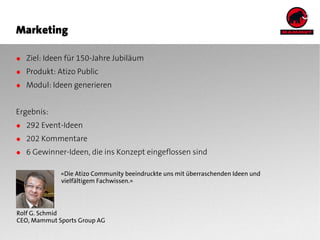 Marketing

● Ziel: Ideen für 150-Jahre Jubiläum
● Produkt: Atizo Public
● Modul: Ideen generieren


Ergebnis:
● 292 Event-Ideen
● 202 Kommentare
● 6 Gewinner-Ideen, die ins Konzept eingeflossen sind

             «Die Atizo Community beeindruckte uns mit überraschenden Ideen und
             vielfältigem Fachwissen.»




Rolf G. Schmid
CEO, Mammut Sports Group AG
 
